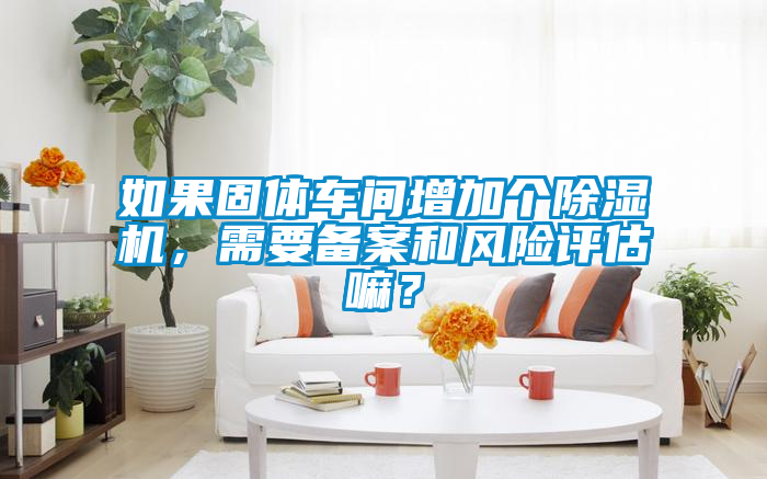 如果固體車間增加個(gè)除濕機(jī)，需要備案和風(fēng)險(xiǎn)評估嘛？